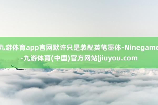 九游体育app官网默许只是装配英笔墨体-Ninegame-九游体育(中国)官方网站|jiuyou.com