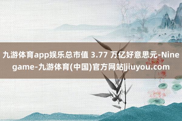九游体育app娱乐总市值 3.77 万亿好意思元-Ninegame-九游体育(中国)官方网站|jiuyou.com