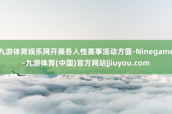 九游体育娱乐网开展各人性赛事活动方面-Ninegame-九游体育(中国)官方网站|jiuyou.com