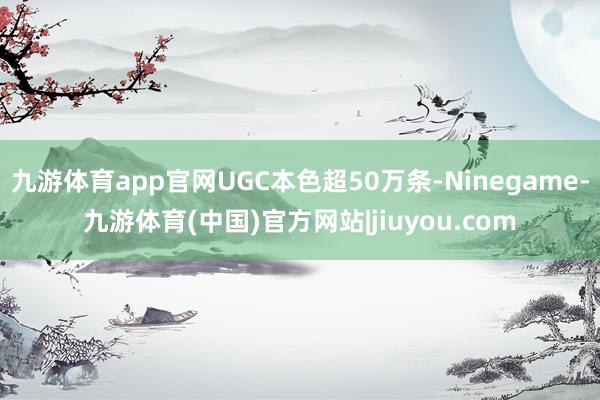 九游体育app官网UGC本色超50万条-Ninegame-九游体育(中国)官方网站|jiuyou.com