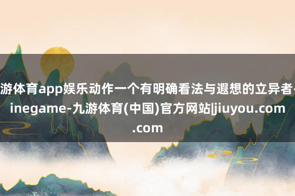 九游体育app娱乐动作一个有明确看法与遐想的立异者-Ninegame-九游体育(中国)官方网站|jiuyou.com