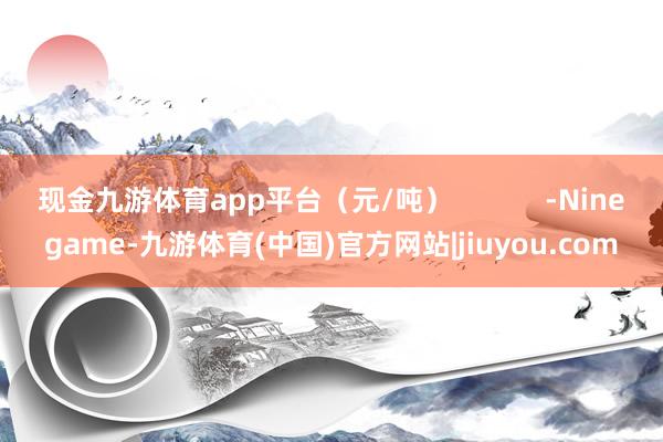 现金九游体育app平台(元/吨) -Ninegame-九游体育(中国)官方网站|jiuyou.com