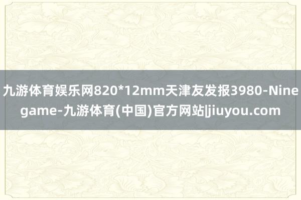 九游体育娱乐网820*12mm天津友发报3980-Ninegame-九游体育(中国)官方网站|jiuyou.com