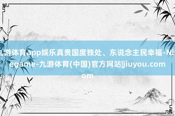 九游体育app娱乐真贵国度独处、东说念主民幸福-Ninegame-九游体育(中国)官方网站|jiuyou.com