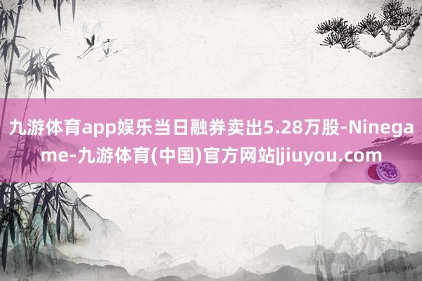 九游体育app娱乐当日融券卖出5.28万股-Ninegame-九游体育(中国)官方网站|jiuyou.com