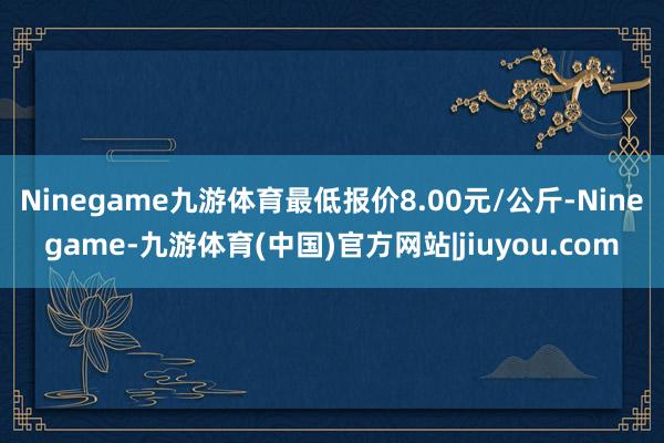 Ninegame九游体育最低报价8.00元/公斤-Ninegame-九游体育(中国)官方网站|jiuyou.com
