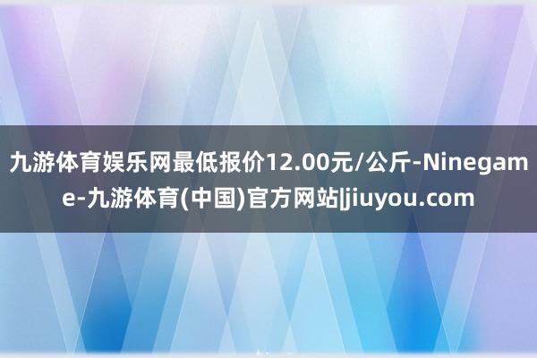 九游体育娱乐网最低报价12.00元/公斤-Ninegame-九游体育(中国)官方网站|jiuyou.com