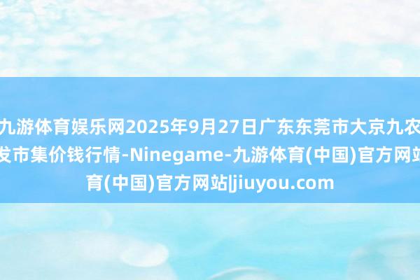 九游体育娱乐网2025年9月27日广东东莞市大京九农副家具中心批发市集价钱行情-Ninegame-九游体育(中国)官方网站|jiuyou.com