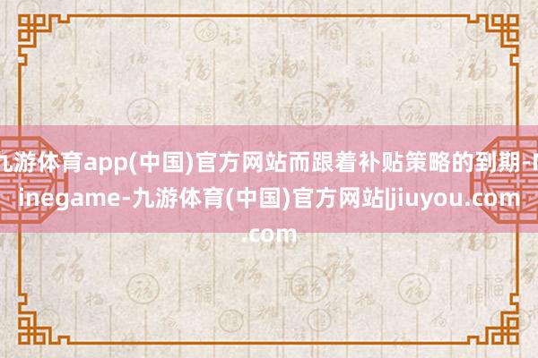 九游体育app(中国)官方网站而跟着补贴策略的到期-Ninegame-九游体育(中国)官方网站|jiuyou.com