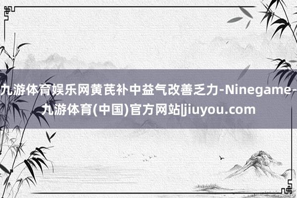 九游体育娱乐网黄芪补中益气改善乏力-Ninegame-九游体育(中国)官方网站|jiuyou.com
