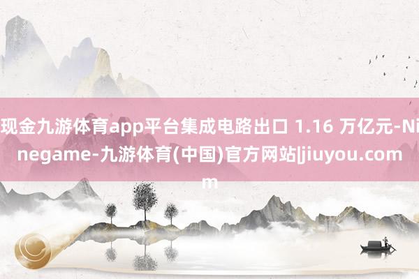 现金九游体育app平台集成电路出口 1.16 万亿元-Ninegame-九游体育(中国)官方网站|jiuyou.com