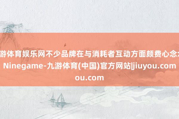 九游体育娱乐网不少品牌在与消耗者互动方面颇费心念念-Ninegame-九游体育(中国)官方网站|jiuyou.com