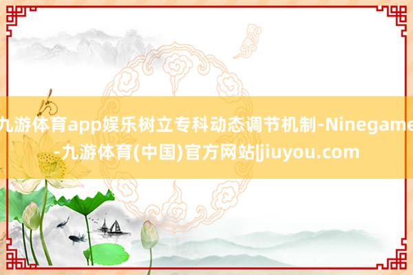 九游体育app娱乐树立专科动态调节机制-Ninegame-九游体育(中国)官方网站|jiuyou.com