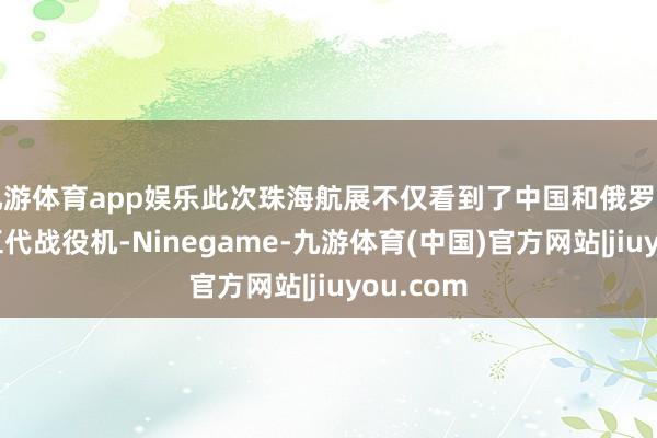 九游体育app娱乐此次珠海航展不仅看到了中国和俄罗斯两国的五代战役机-Ninegame-九游体育(中国)官方网站|jiuyou.com