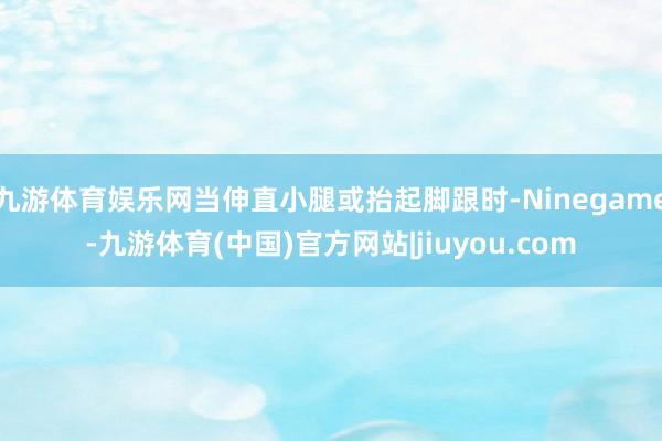 九游体育娱乐网当伸直小腿或抬起脚跟时-Ninegame-九游体育(中国)官方网站|jiuyou.com