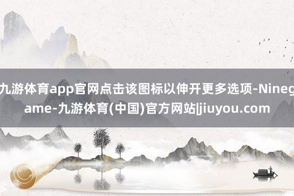 九游体育app官网点击该图标以伸开更多选项-Ninegame-九游体育(中国)官方网站|jiuyou.com