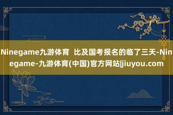 Ninegame九游体育  比及国考报名的临了三天-Ninegame-九游体育(中国)官方网站|jiuyou.com