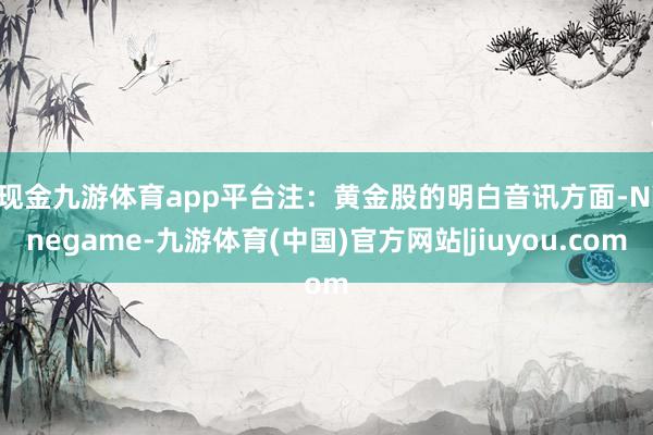 现金九游体育app平台注:黄金股的明白 音讯方面-Ninegame-九游体育(中国)官方网站|jiuyou.com