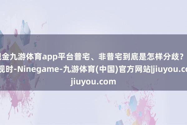 现金九游体育app平台普宅、非普宅到底是怎样分歧? ↓↓ 现时-Ninegame-九游体育(中国)官方网站|jiuyou.com