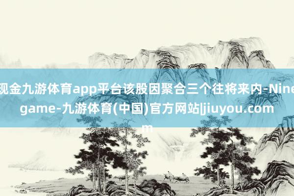 现金九游体育app平台该股因聚合三个往将来内-Ninegame-九游体育(中国)官方网站|jiuyou.com