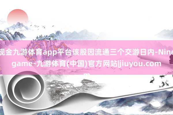 现金九游体育app平台该股因流通三个交游日内-Ninegame-九游体育(中国)官方网站|jiuyou.com