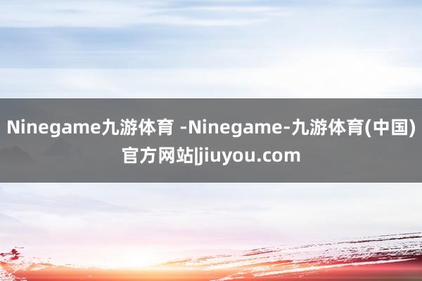 Ninegame九游体育 -Ninegame-九游体育(中国)官方网站|jiuyou.com