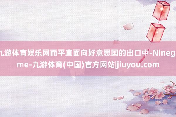 九游体育娱乐网而平直面向好意思国的出口中-Ninegame-九游体育(中国)官方网站|jiuyou.com