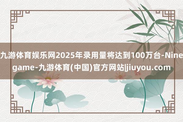 九游体育娱乐网2025年录用量将达到100万台-Ninegame-九游体育(中国)官方网站|jiuyou.com