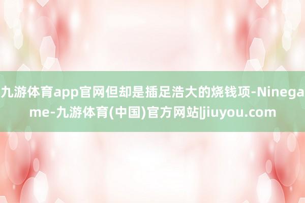 九游体育app官网但却是插足浩大的烧钱项-Ninegame-九游体育(中国)官方网站|jiuyou.com