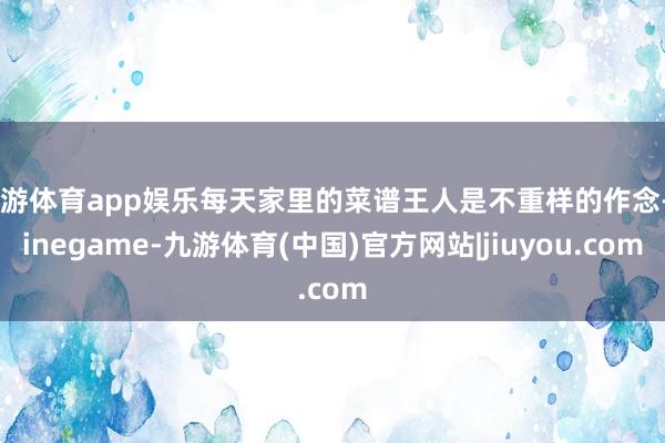九游体育app娱乐每天家里的菜谱王人是不重样的作念-Ninegame-九游体育(中国)官方网站|jiuyou.com