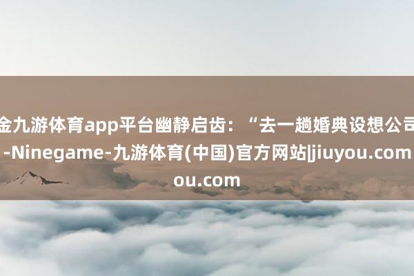 现金九游体育app平台幽静启齿:“去一趟婚典设想公司吧-Ninegame-九游体育(中国)官方网站|jiuyou.com