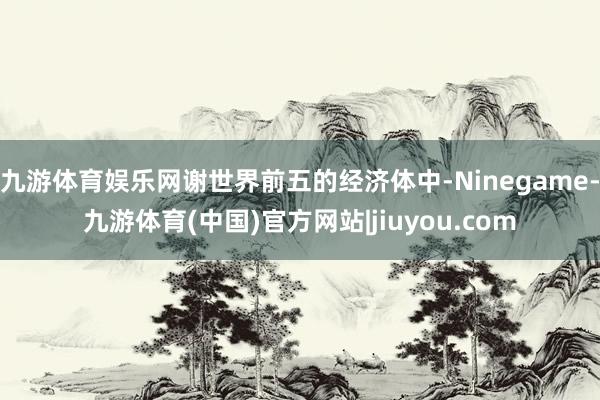 九游体育娱乐网谢世界前五的经济体中-Ninegame-九游体育(中国)官方网站|jiuyou.com