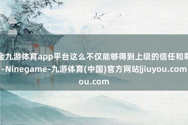现金九游体育app平台这么不仅能够得到上级的信任和尊重-Ninegame-九游体育(中国)官方网站|jiuyou.com