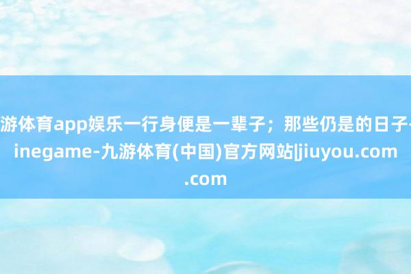 九游体育app娱乐一行身便是一辈子；那些仍是的日子-Ninegame-九游体育(中国)官方网站|jiuyou.com