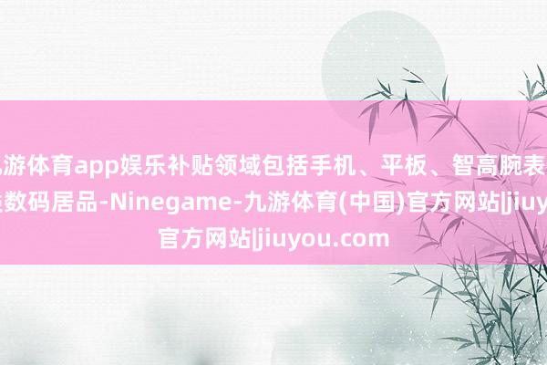九游体育app娱乐补贴领域包括手机、平板、智高腕表手环等三类数码居品-Ninegame-九游体育(中国)官方网站|jiuyou.com