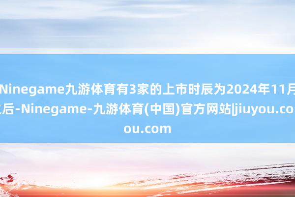 Ninegame九游体育有3家的上市时辰为2024年11月之后-Ninegame-九游体育(中国)官方网站|jiuyou.com