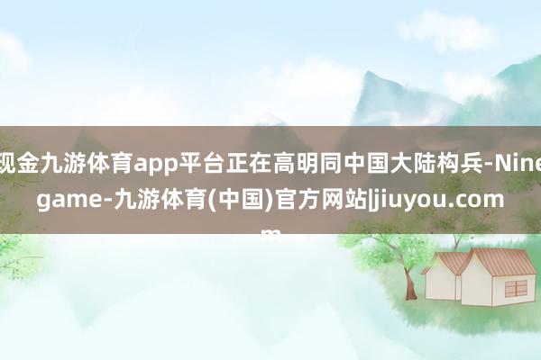 现金九游体育app平台正在高明同中国大陆构兵-Ninegame-九游体育(中国)官方网站|jiuyou.com