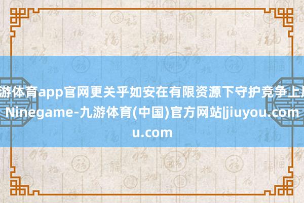 九游体育app官网更关乎如安在有限资源下守护竞争上风-Ninegame-九游体育(中国)官方网站|jiuyou.com
