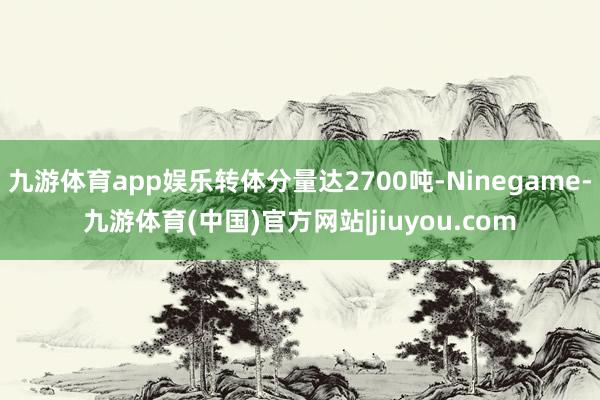 九游体育app娱乐转体分量达2700吨-Ninegame-九游体育(中国)官方网站|jiuyou.com