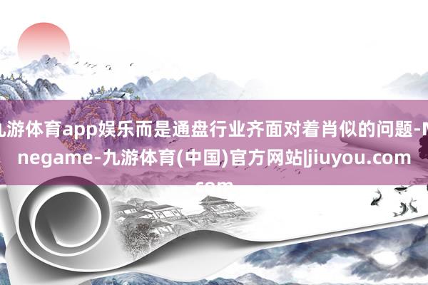 九游体育app娱乐而是通盘行业齐面对着肖似的问题-Ninegame-九游体育(中国)官方网站|jiuyou.com
