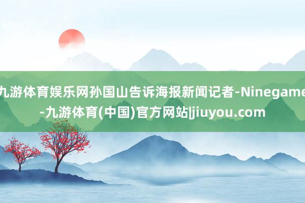 九游体育娱乐网孙国山告诉海报新闻记者-Ninegame-九游体育(中国)官方网站|jiuyou.com
