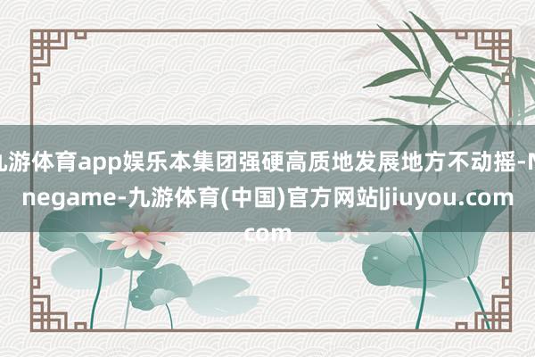 九游体育app娱乐本集团强硬高质地发展地方不动摇-Ninegame-九游体育(中国)官方网站|jiuyou.com