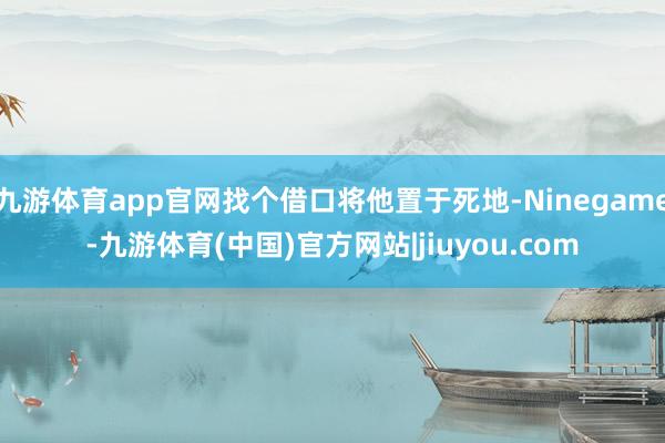 九游体育app官网找个借口将他置于死地-Ninegame-九游体育(中国)官方网站|jiuyou.com