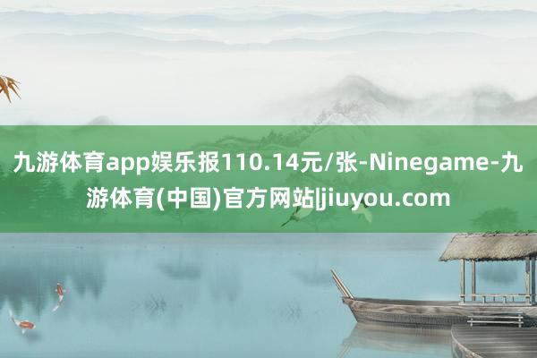 九游体育app娱乐报110.14元/张-Ninegame-九游体育(中国)官方网站|jiuyou.com