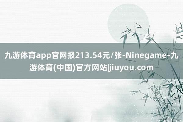 九游体育app官网报213.54元/张-Ninegame-九游体育(中国)官方网站|jiuyou.com