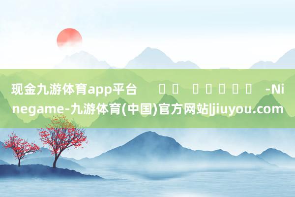 现金九游体育app平台      		  					  -Ninegame-九游体育(中国)官方网站|jiuyou.com