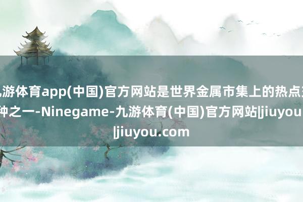 九游体育app(中国)官方网站是世界金属市集上的热点交往品种之一-Ninegame-九游体育(中国)官方网站|jiuyou.com