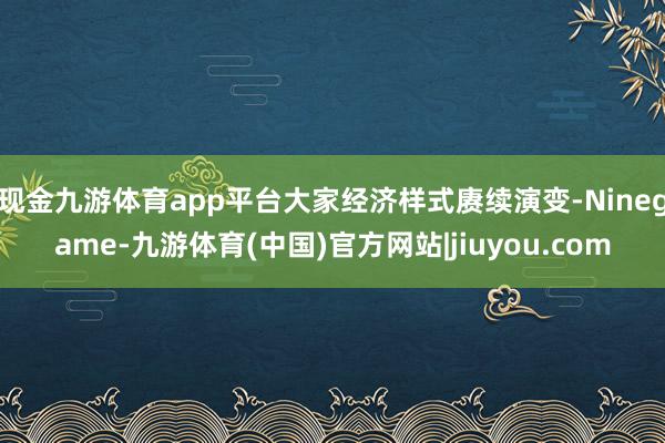 现金九游体育app平台大家经济样式赓续演变-Ninegame-九游体育(中国)官方网站|jiuyou.com