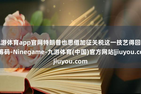 九游体育app官网特朗普也思借加征关税这一技艺得回更多筹码-Ninegame-九游体育(中国)官方网站|jiuyou.com