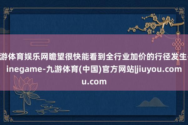 九游体育娱乐网瞻望很快能看到全行业加价的行径发生-Ninegame-九游体育(中国)官方网站|jiuyou.com